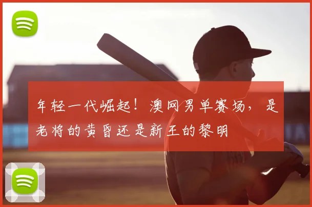 年轻一代崛起!澳网男单赛场,是老将的黄昏还是新王的黎明