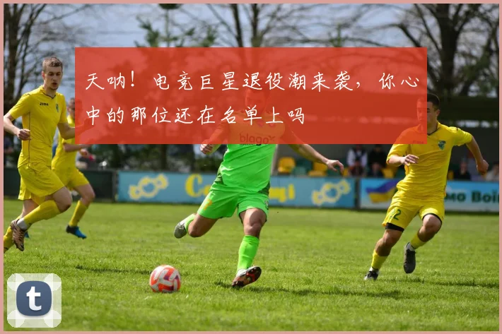 天呐!电竞巨星退役潮来袭,你心中的那位还在名单上吗