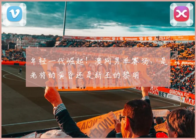 年轻一代崛起!澳网男单赛场,是老将的黄昏还是新王的黎明