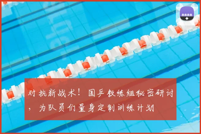对抗新战术!国乒教练组秘密研讨,为队员们量身定制训练计划